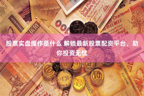 股票实盘操作是什么 解锁最新股票配资平台，助你投资无忧