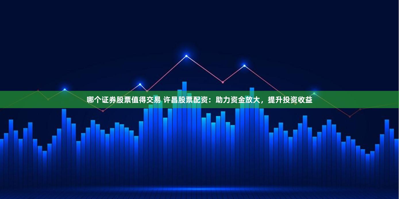 哪个证券股票值得交易 许昌股票配资：助力资金放大，提升投资收益