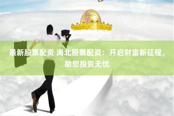 最新股票配资 海北股票配资：开启财富新征程，助您投资无忧