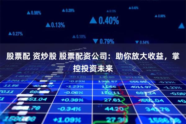 股票配 资炒股 股票配资公司：助你放大收益，掌控投资未来