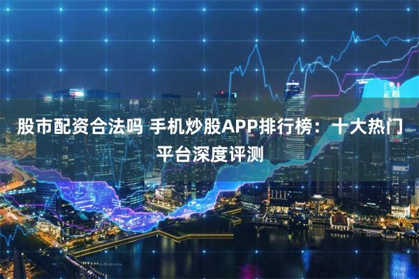 股市配资合法吗 手机炒股APP排行榜：十大热门平台深度评测
